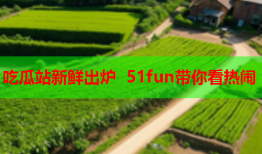 吃瓜站新鲜出炉 51fun带你看热闹