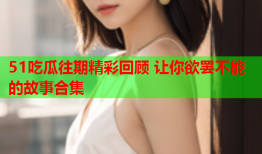 51吃瓜往期精彩回顾 让你欲罢不能的故事合集