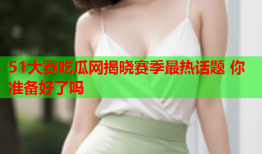 51大赛吃瓜网揭晓赛季最热话题 你准备好了吗