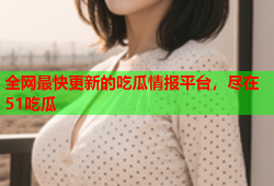 全网最快更新的吃瓜情报平台，尽在51吃瓜