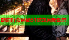 朝阳群众揭秘51吃瓜网新动态