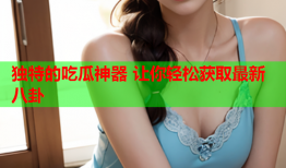 独特的吃瓜神器 让你轻松获取最新八卦