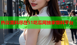 热议黑料尽在51吃瓜网独家爆料平台