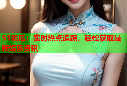 51吃瓜：实时热点追踪，轻松获取最新娱乐资讯