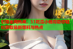 引爆全网热潮，51吃瓜小杨哥助你轻松获取最新爆料与热点