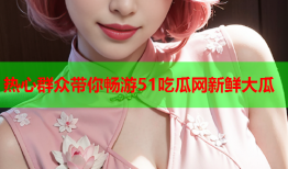 热心群众带你畅游51吃瓜网新鲜大瓜