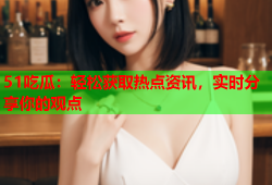 51吃瓜：轻松获取热点资讯，实时分享你的观点