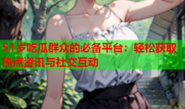 51岁吃瓜群众的必备平台：轻松获取热点资讯与社交互动