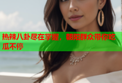 热辣八卦尽在掌握，朝阳群众带你吃瓜不停
