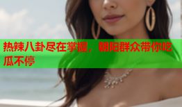 热辣八卦尽在掌握，朝阳群众带你吃瓜不停