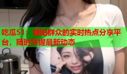 吃瓜51：朝阳群众的实时热点分享平台，随时掌握最新动态