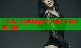 51吃瓜5.2.2新鲜出炉 让你惊喜不断的精彩瞬间