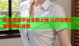 吃瓜直播平台全新上线 让你边看边聊的精彩体验