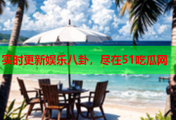 实时更新娱乐八卦，尽在51吃瓜网