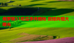 俄罗斯51吃瓜事件揭秘 震撼真相大曝光