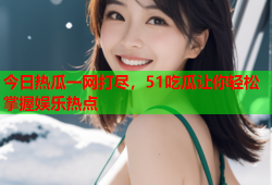 今日热瓜一网打尽，51吃瓜让你轻松掌握娱乐热点
