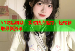 51吃瓜群众：实时热点追踪，轻松获取最新资讯