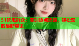 51吃瓜群众：实时热点追踪，轻松获取最新资讯