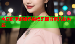 今日吃瓜娜娜揭秘娱乐圈最新八卦内幕
