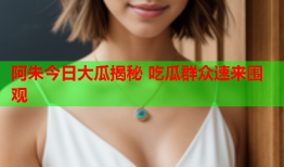 阿朱今日大瓜揭秘 吃瓜群众速来围观