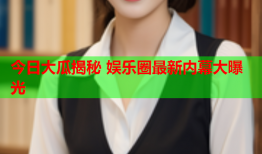 今日大瓜揭秘 娱乐圈最新内幕大曝光