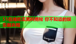 51在线吃瓜黑料揭秘 你不知道的娱乐圈真相