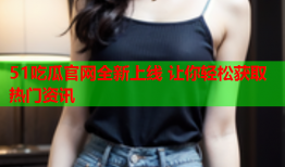 51吃瓜官网全新上线 让你轻松获取热门资讯