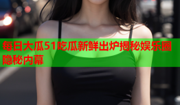 每日大瓜51吃瓜新鲜出炉揭秘娱乐圈隐秘内幕
