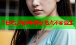 今日吃瓜新鲜事揭秘 热点不容错过