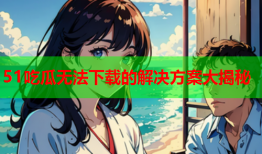 51吃瓜无法下载的解决方案大揭秘