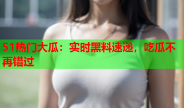 51热门大瓜：实时黑料速递，吃瓜不再错过