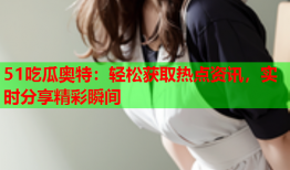 51吃瓜奥特：轻松获取热点资讯，实时分享精彩瞬间