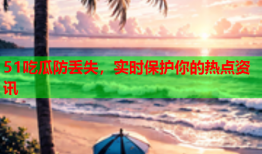 51吃瓜防丢失，实时保护你的热点资讯