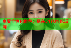 享受个性化推荐，尽在51FUN吃瓜网