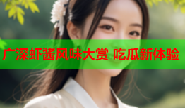 广深虾酱风味大赏 吃瓜新体验