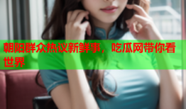 朝阳群众热议新鲜事，吃瓜网带你看世界