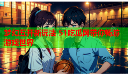 梦幻五开新玩法 51吃瓜网带你畅游游戏世界