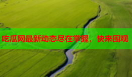 吃瓜网最新动态尽在掌握，快来围观