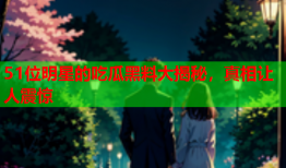 51位明星的吃瓜黑料大揭秘，真相让人震惊