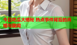 今日吃瓜大揭秘 热点事件背后的真相与趣闻