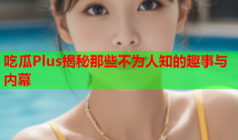 吃瓜Plus揭秘那些不为人知的趣事与内幕