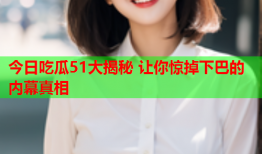 今日吃瓜51大揭秘 让你惊掉下巴的内幕真相