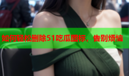 如何轻松删除51吃瓜图标，告别烦恼