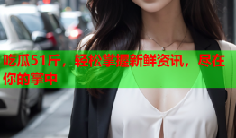 吃瓜51斤，轻松掌握新鲜资讯，尽在你的掌中