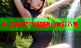 今日热议吃瓜时刻揭秘新鲜八卦