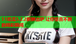 51吃瓜5.2.2新鲜出炉 让你惊喜不断的精彩瞬间