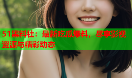 51黑料社：最新吃瓜爆料，尽享影视资源与精彩动态