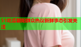 51吃瓜朝阳群众热议新鲜事态引发关注