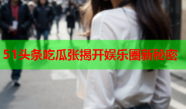 51头条吃瓜张揭开娱乐圈新秘密