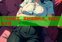 51今日吃瓜，实时追踪热点，轻松分享大瓜